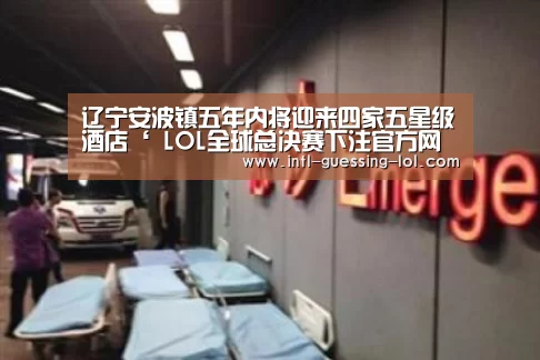 辽宁安波镇五年内将迎来四家五星级酒店‘ LOL全球总决赛下注官方网站’(图2) LOL全球总决赛下注官方网站