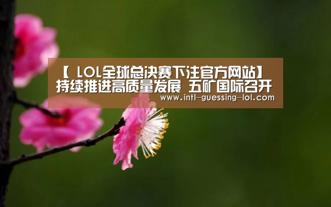 【 LOL全球总决赛下注官方网站】持续推进高质量发展 五矿国