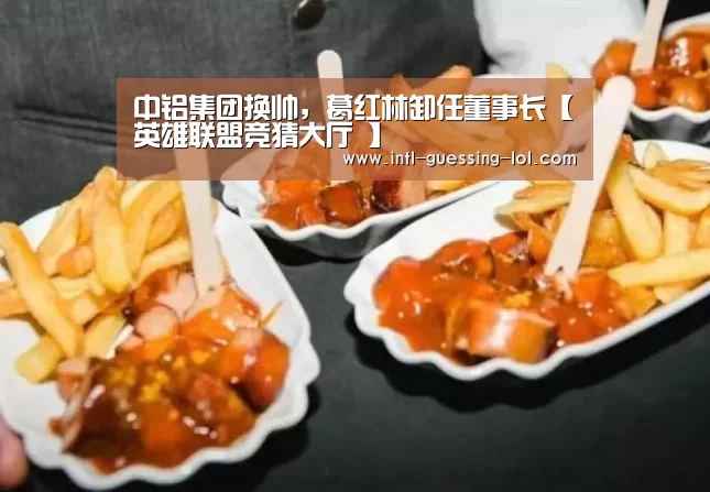 中铝集团换帅，葛红林卸任董事长【英雄联盟竞猜大厅 】